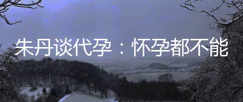 怀孕能亲谈代都不妈妈朱丹自做孕要当，为什么